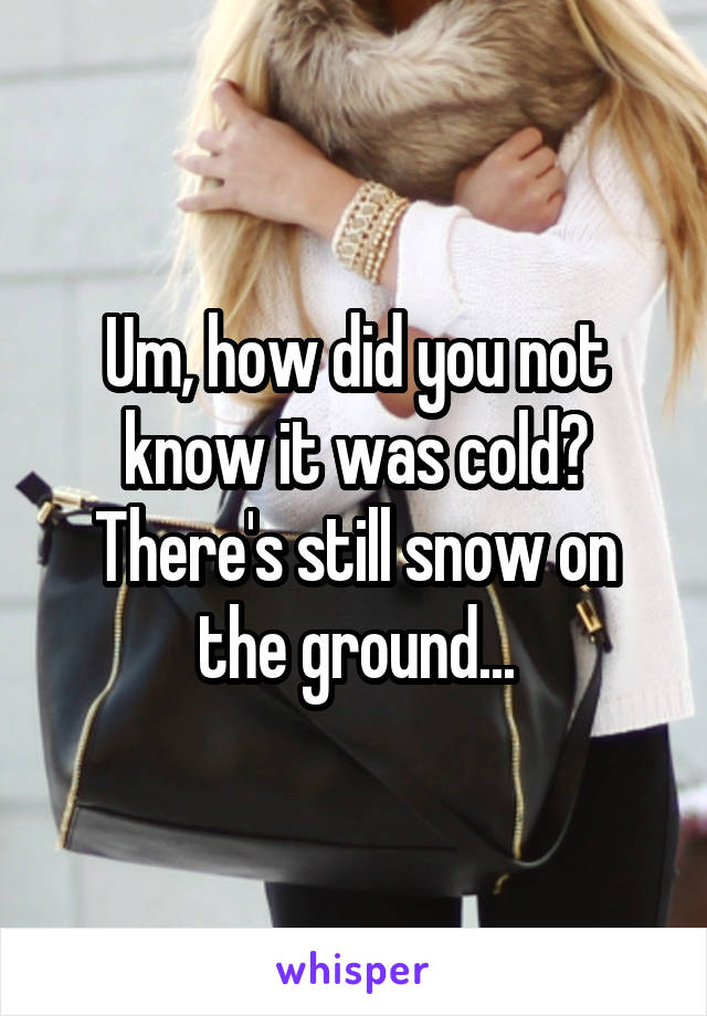 Um, how did you not know it was cold? There's still snow on the ground...