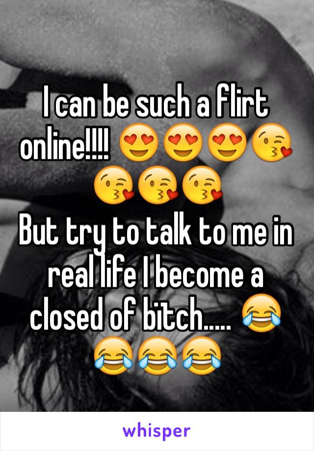 I can be such a flirt online!!!! 😍😍😍😘😘😘😘 
But try to talk to me in real life I become a closed of bïtch..... 😂😂😂😂