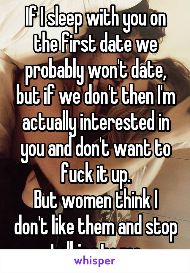 If I sleep with you on the first date we probably won't date, but if we don't then I'm actually interested in you and don't want to fuck it up.
But women think I don't like them and stop talking to me