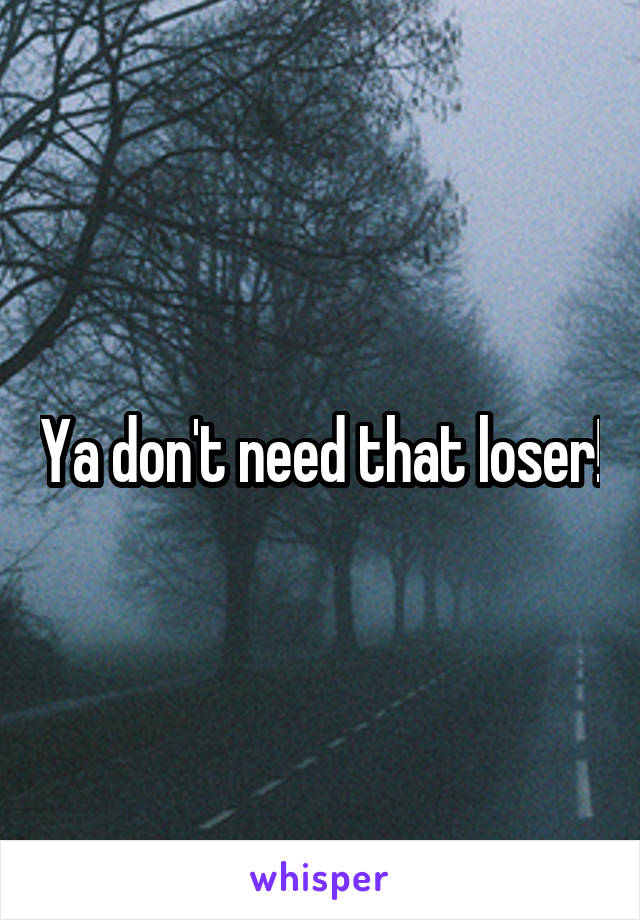 Ya don't need that loser!