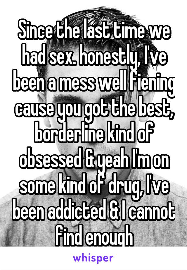 Since the last time we had sex. honestly, I've been a mess well fiening cause you got the best, borderline kind of obsessed & yeah I'm on some kind of drug, I've been addicted & I cannot find enough