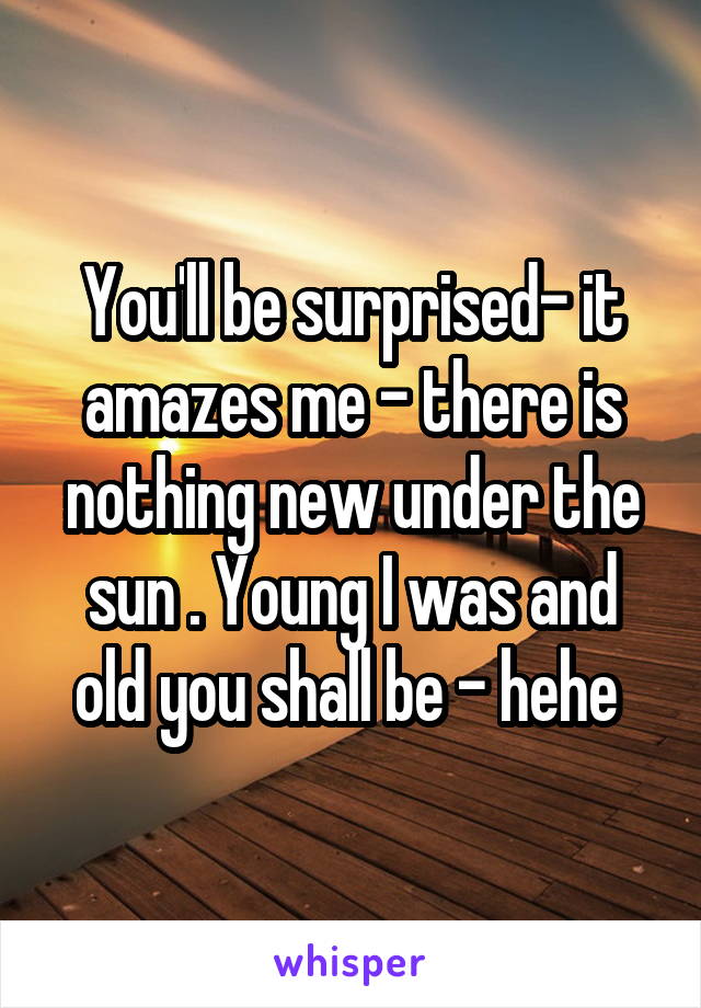 You'll be surprised- it amazes me - there is nothing new under the sun . Young I was and old you shall be - hehe 
