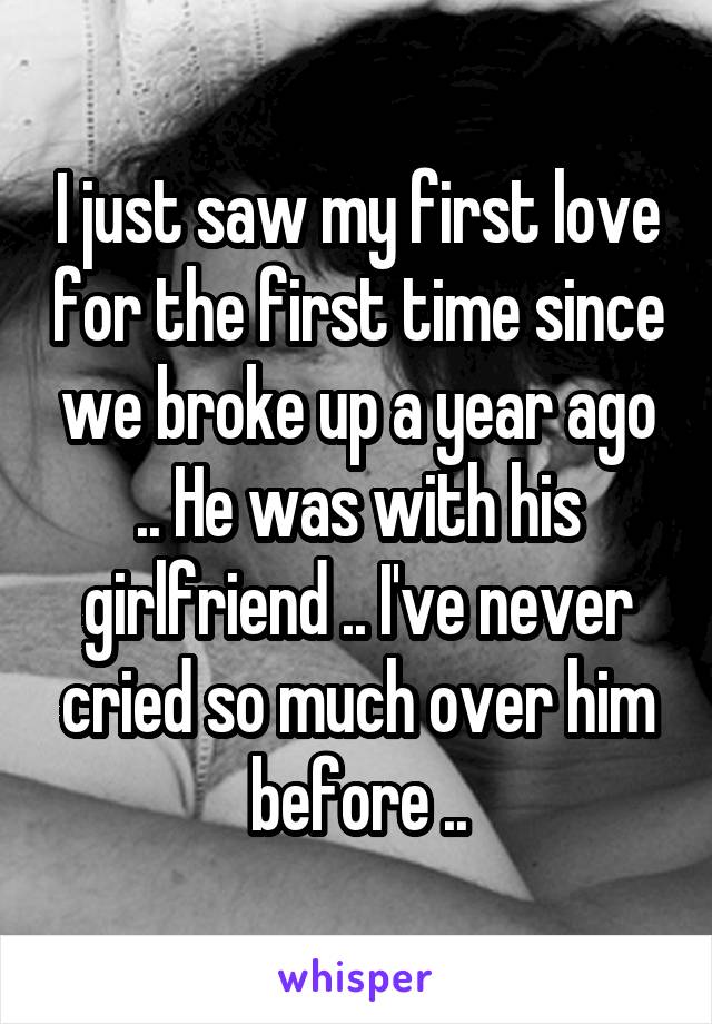 I just saw my first love for the first time since we broke up a year ago .. He was with his girlfriend .. I've never cried so much over him before ..