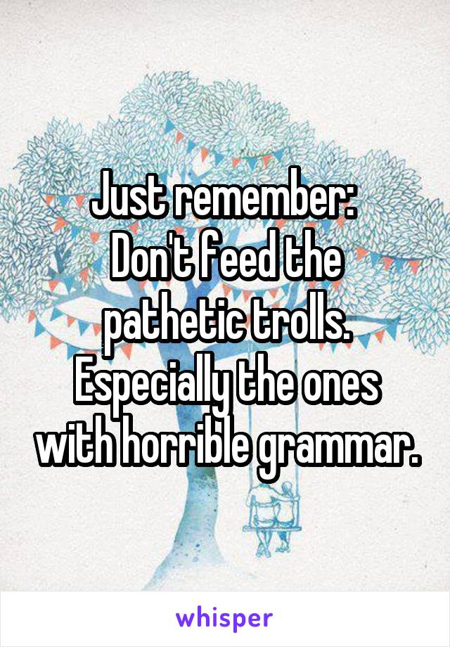 Just remember: 
Don't feed the pathetic trolls.
Especially the ones with horrible grammar.