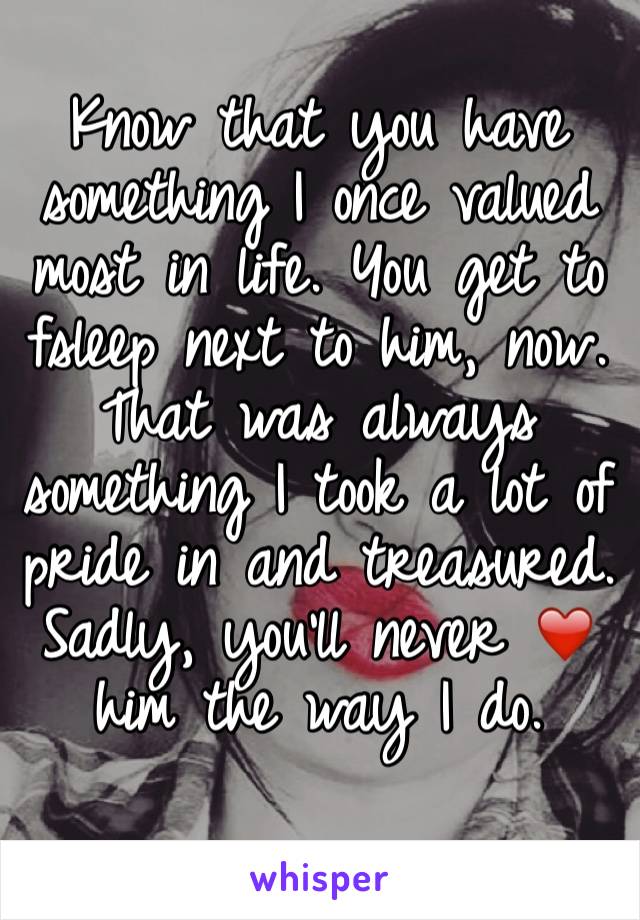 Know that you have something I once valued most in life. You get to fsleep next to him, now. That was always something I took a lot of pride in and treasured. 
Sadly, you'll never ❤️ him the way I do.