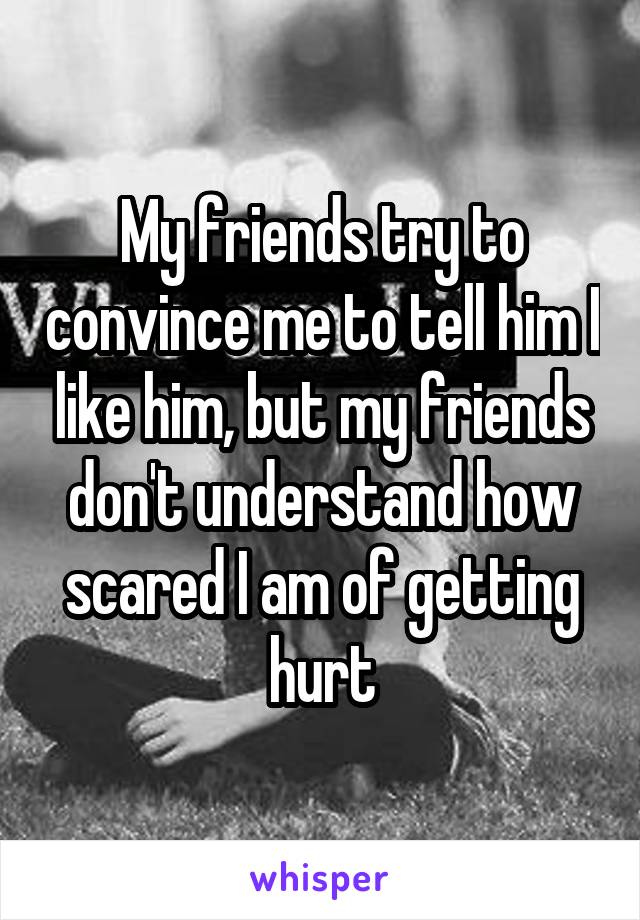 My friends try to convince me to tell him I like him, but my friends don't understand how scared I am of getting hurt