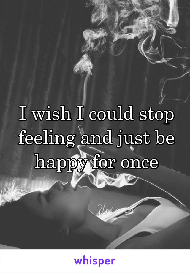 I wish I could stop feeling and just be happy for once