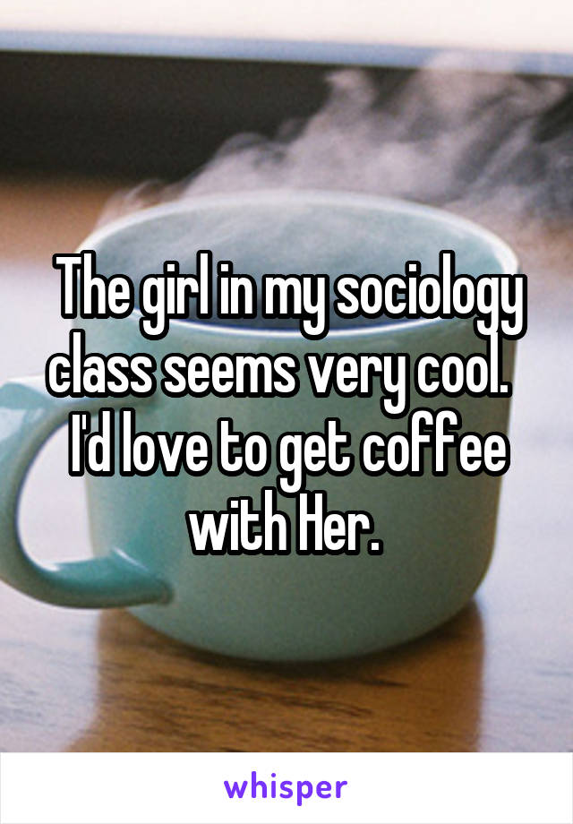 The girl in my sociology class seems very cool.  
I'd love to get coffee with Her. 