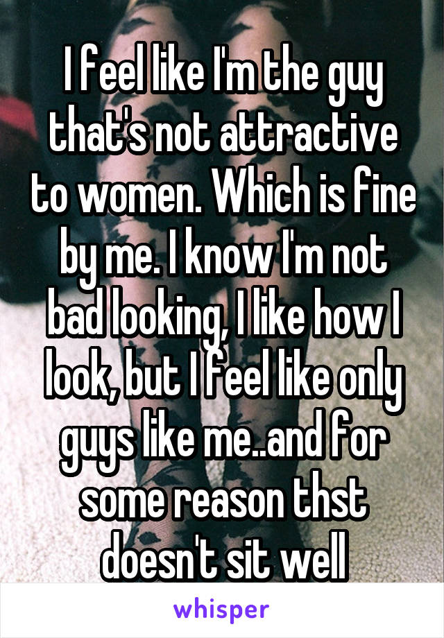 I feel like I'm the guy that's not attractive to women. Which is fine by me. I know I'm not bad looking, I like how I look, but I feel like only guys like me..and for some reason thst doesn't sit well