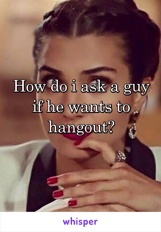 How do i ask a guy if he wants to hangout?
