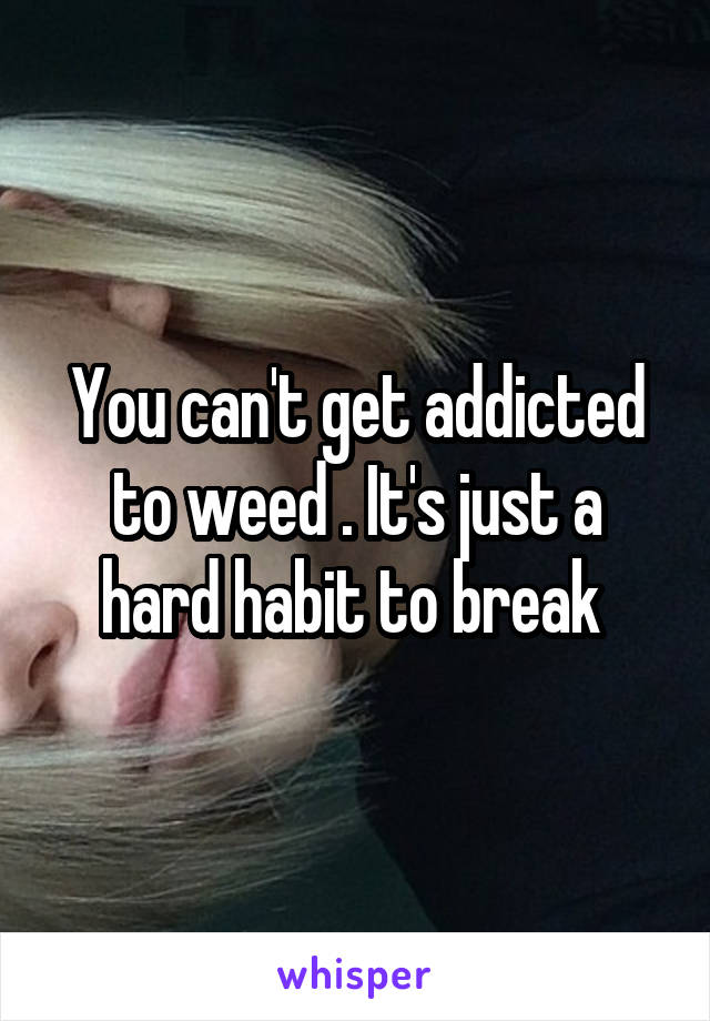You can't get addicted to weed . It's just a hard habit to break 