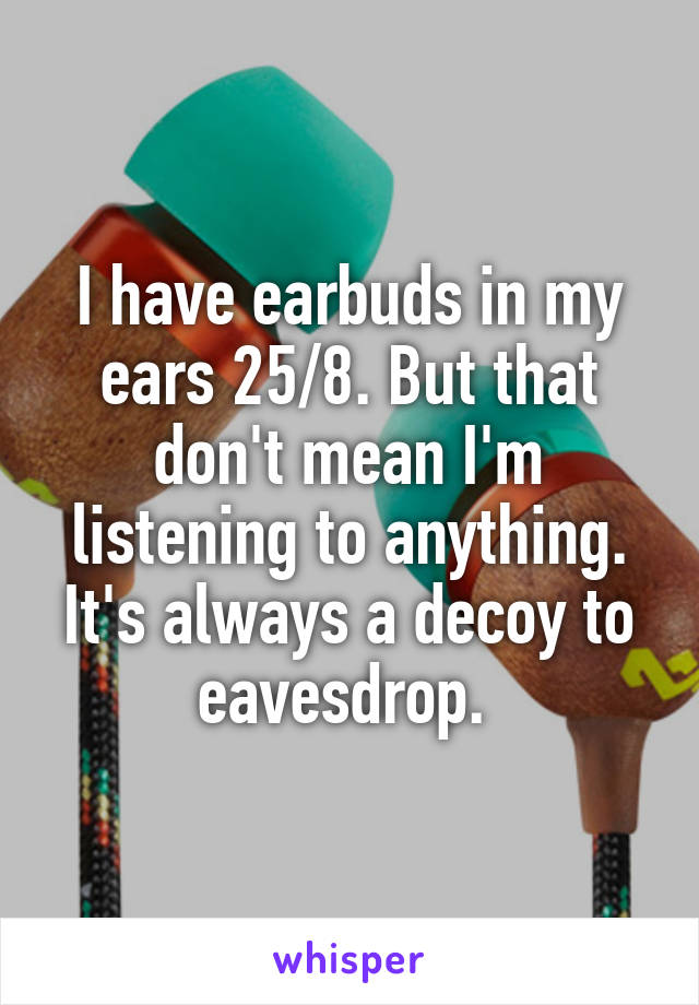 I have earbuds in my ears 25/8. But that don't mean I'm listening to anything. It's always a decoy to eavesdrop. 