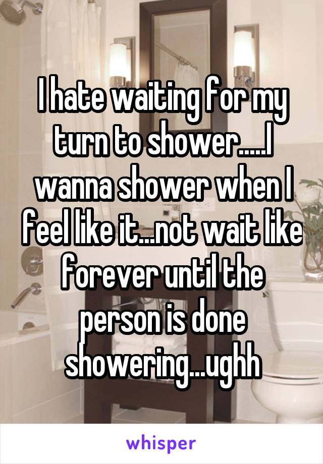 I hate waiting for my turn to shower.....I wanna shower when I feel like it...not wait like forever until the person is done showering...ughh