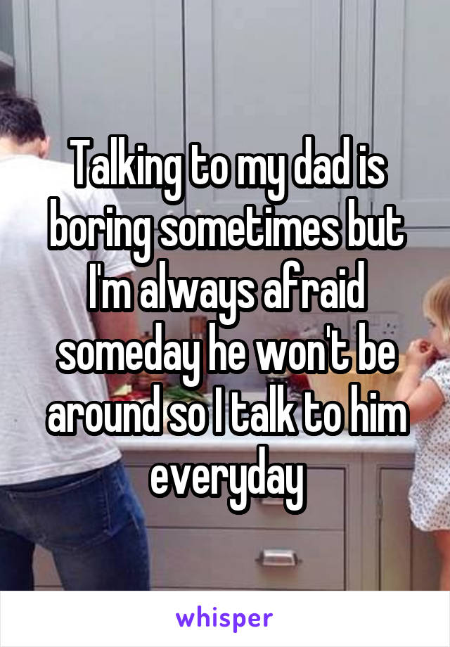 Talking to my dad is boring sometimes but I'm always afraid someday he won't be around so I talk to him everyday