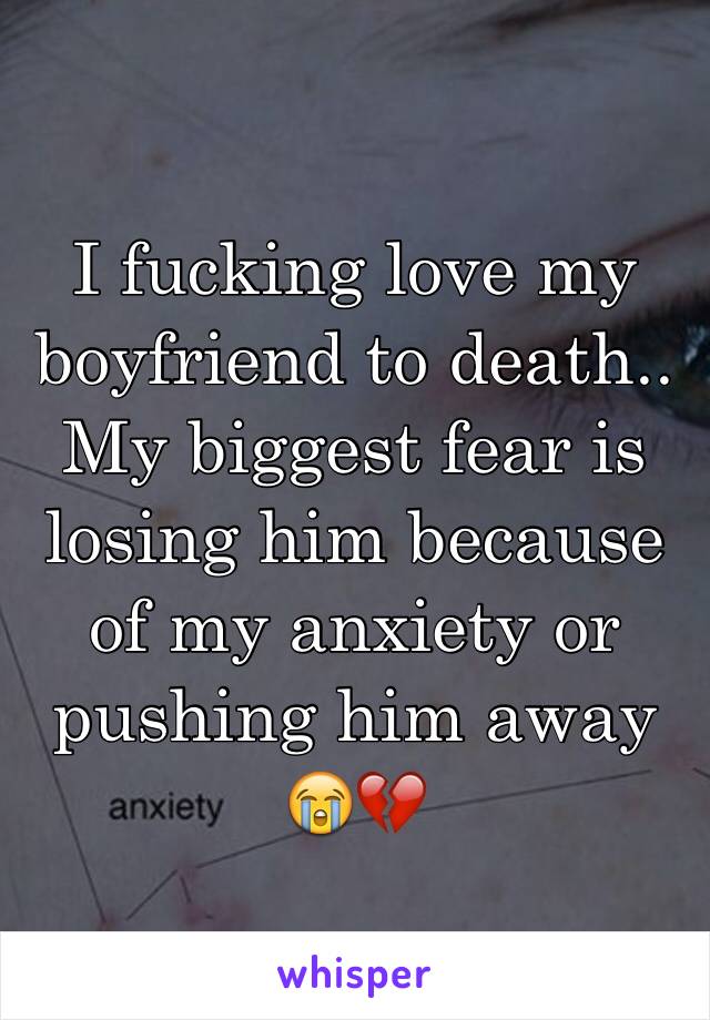 I fucking love my boyfriend to death.. My biggest fear is losing him because of my anxiety or pushing him away 😭💔