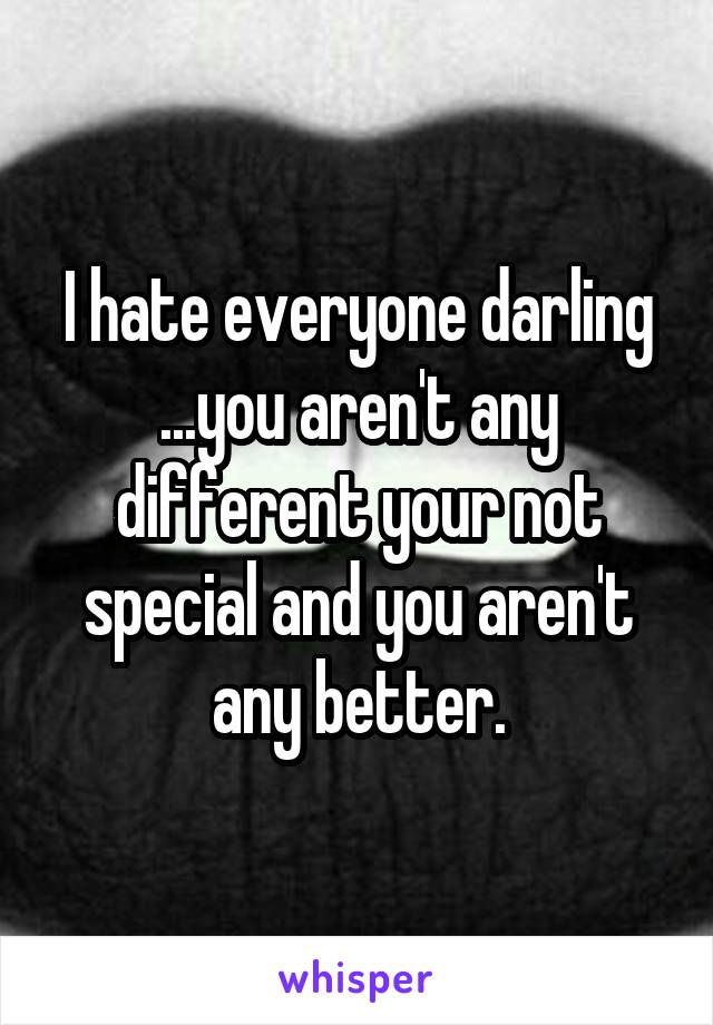 I hate everyone darling ...you aren't any different your not special and you aren't any better.