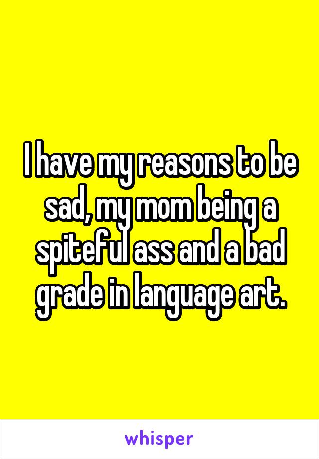 I have my reasons to be sad, my mom being a spiteful ass and a bad grade in language art.