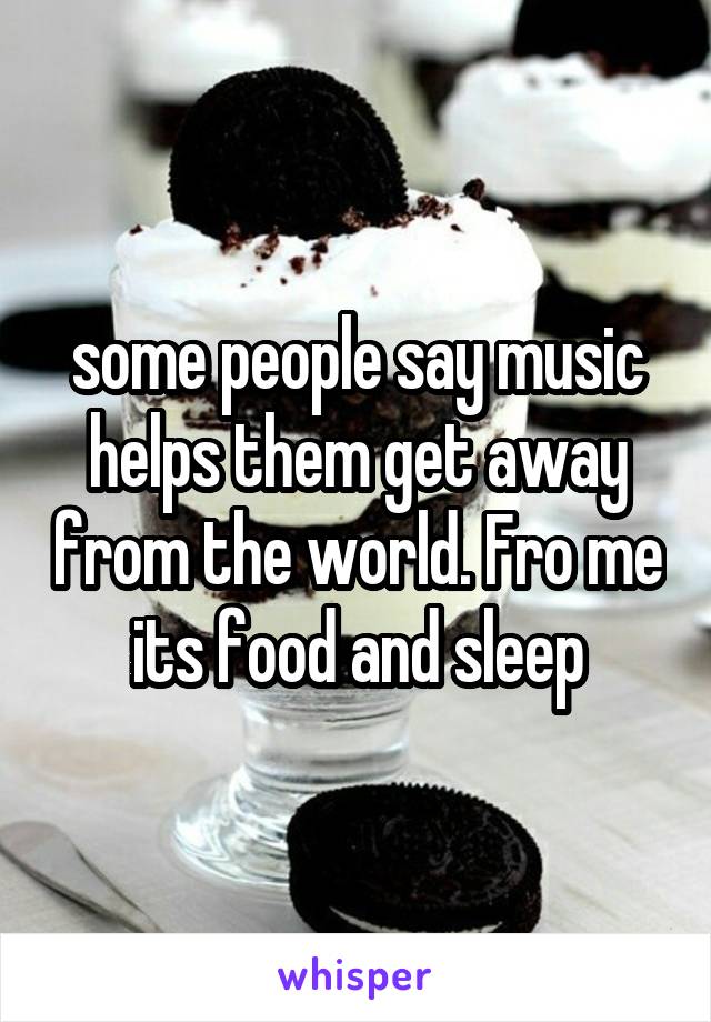 some people say music helps them get away from the world. Fro me its food and sleep