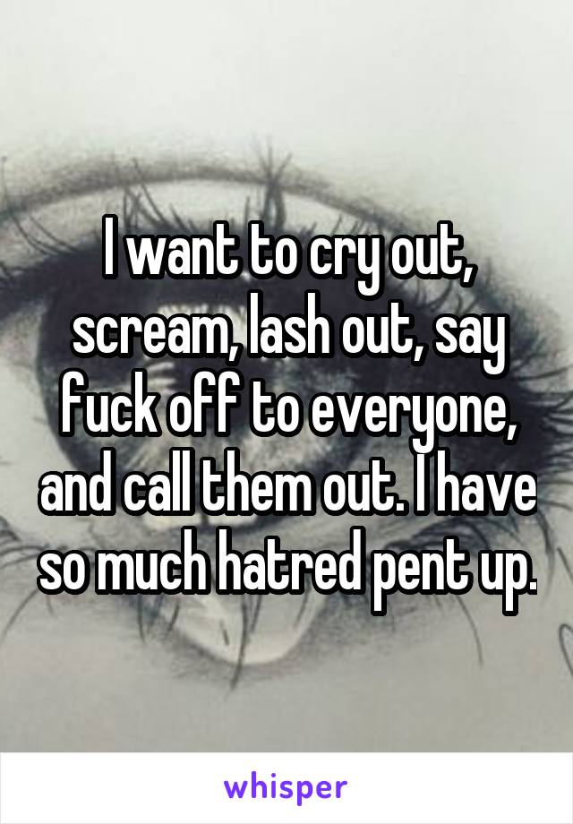 I want to cry out, scream, lash out, say fuck off to everyone, and call them out. I have so much hatred pent up.