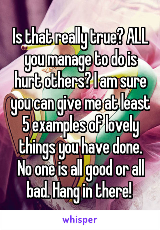 Is that really true? ALL you manage to do is hurt others? I am sure you can give me at least 5 examples of lovely things you have done. No one is all good or all bad. Hang in there! 