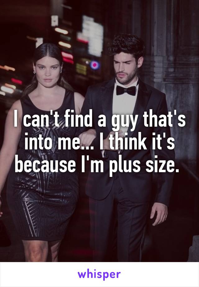 I can't find a guy that's into me... I think it's because I'm plus size. 