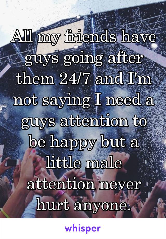 All my friends have guys going after them 24/7 and I'm not saying I need a guys attention to be happy but a little male attention never hurt anyone.