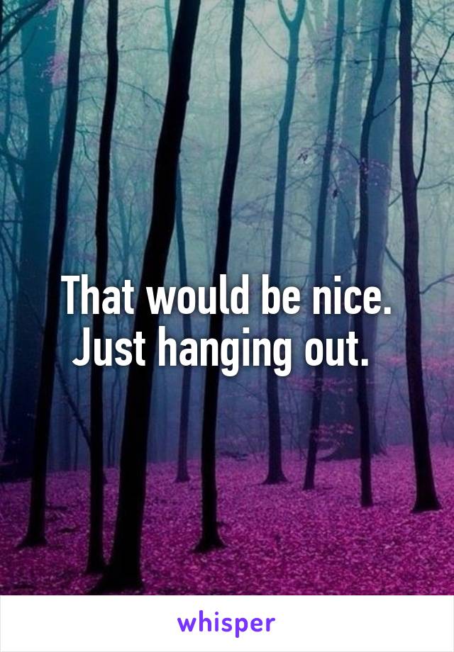 That would be nice. Just hanging out. 