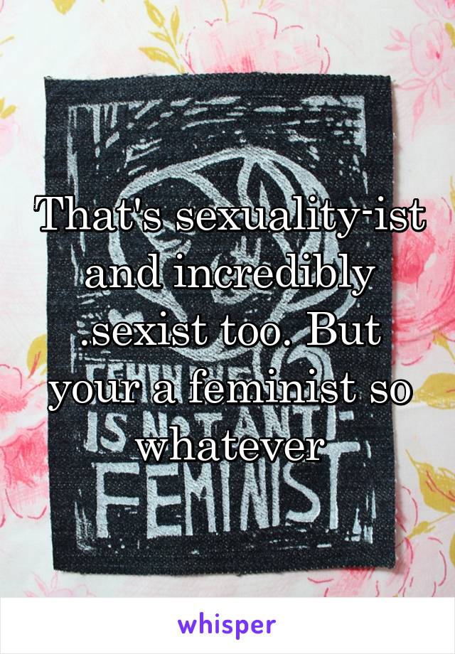 That's sexuality-ist and incredibly .sexist too. But your a feminist so whatever