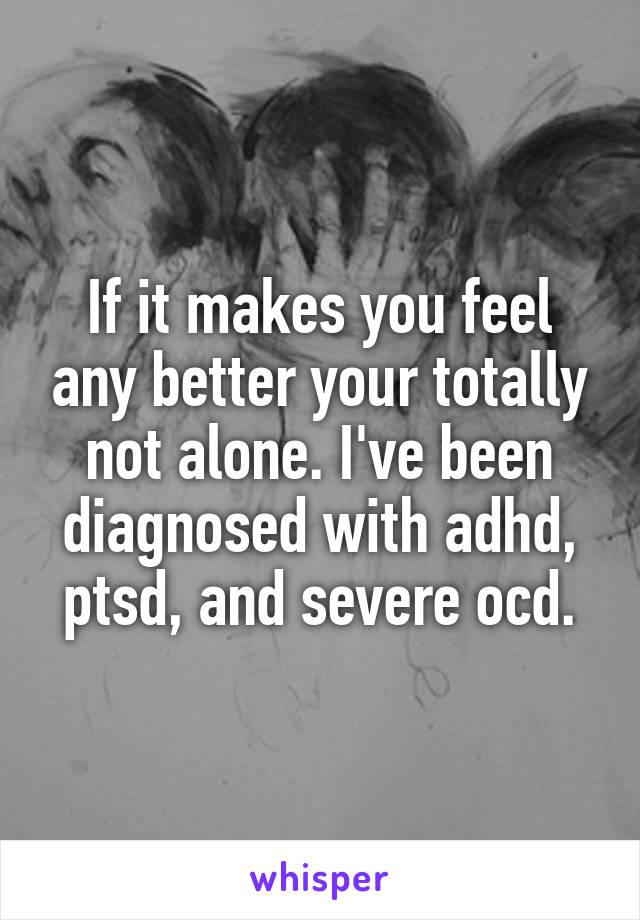 If it makes you feel any better your totally not alone. I've been diagnosed with adhd, ptsd, and severe ocd.