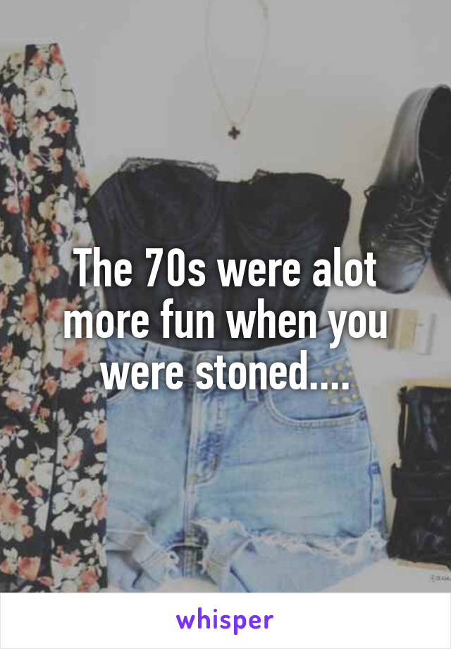 The 70s were alot more fun when you were stoned....