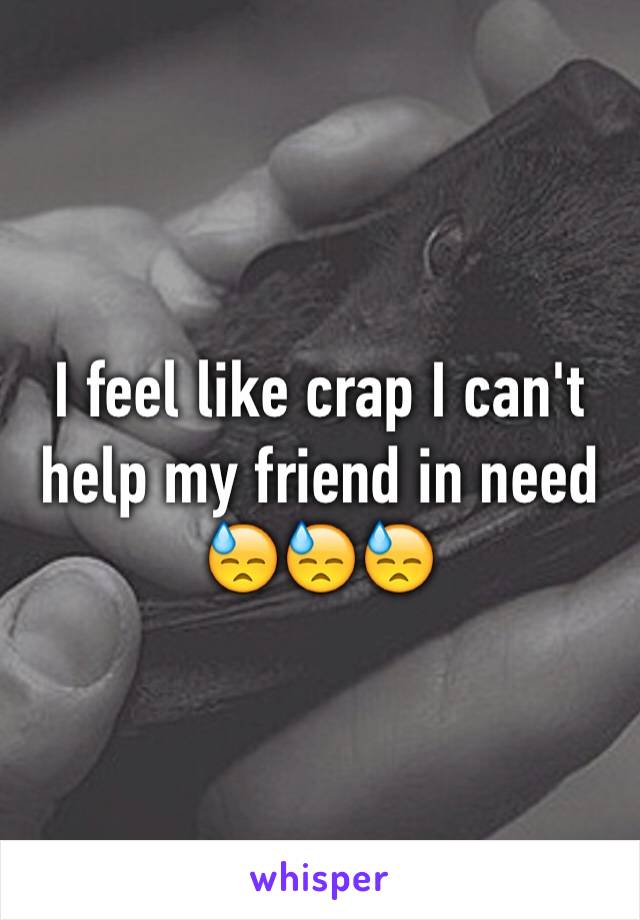 I feel like crap I can't help my friend in need 😓😓😓