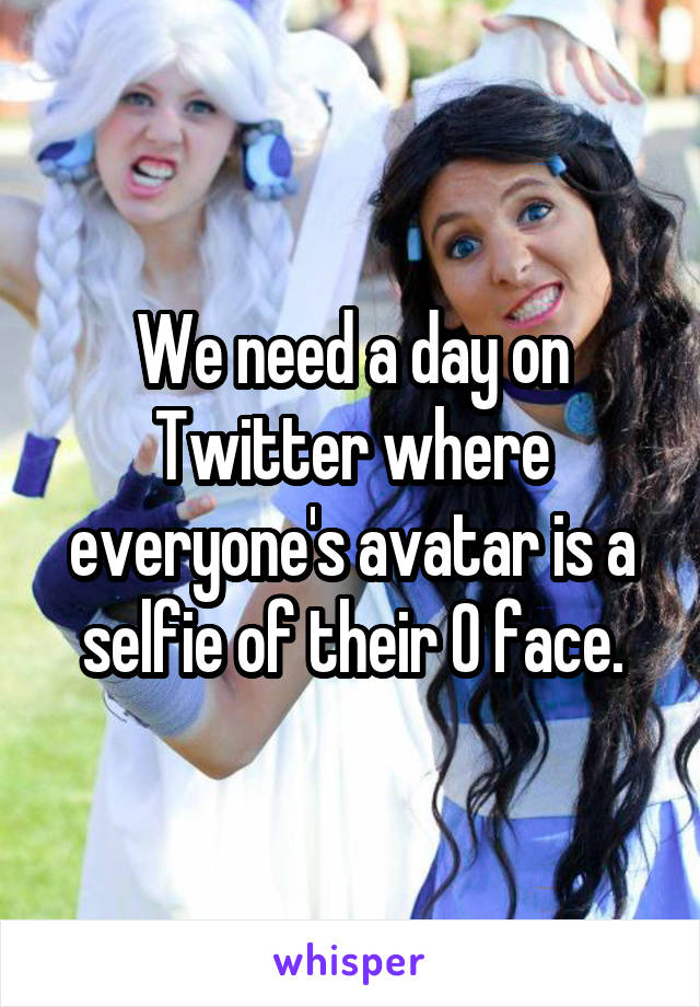 We need a day on Twitter where everyone's avatar is a selfie of their O face.