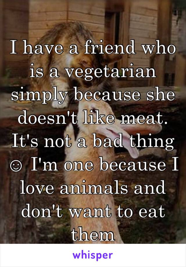 I have a friend who is a vegetarian  simply because she doesn't like meat. It's not a bad thing ☺ I'm one because I love animals and don't want to eat them 
