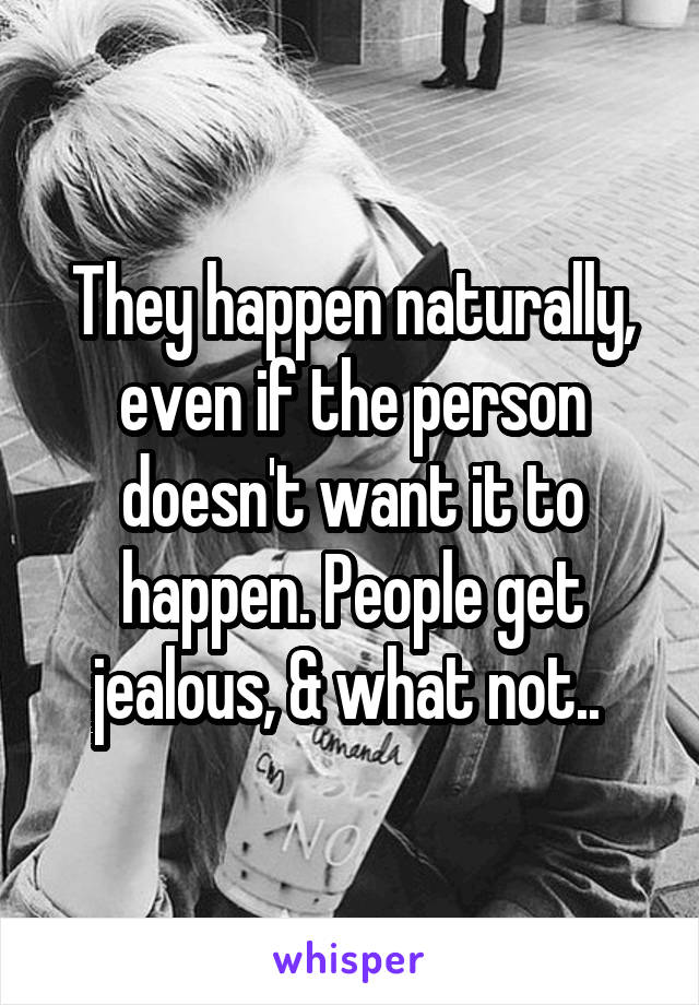 They happen naturally, even if the person doesn't want it to happen. People get jealous, & what not.. 