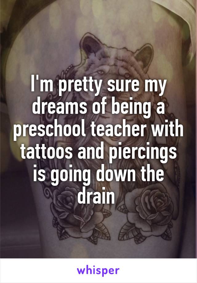 I'm pretty sure my dreams of being a preschool teacher with tattoos and piercings is going down the drain 