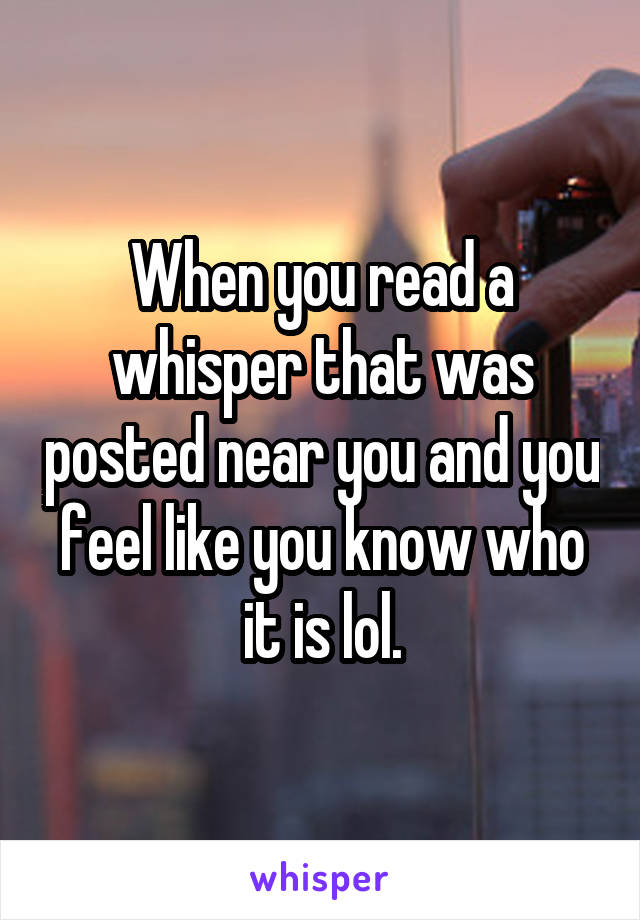 When you read a whisper that was posted near you and you feel like you know who it is lol.