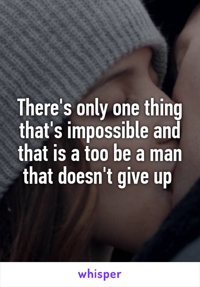 There's only one thing that's impossible and that is a too be a man that doesn't give up 