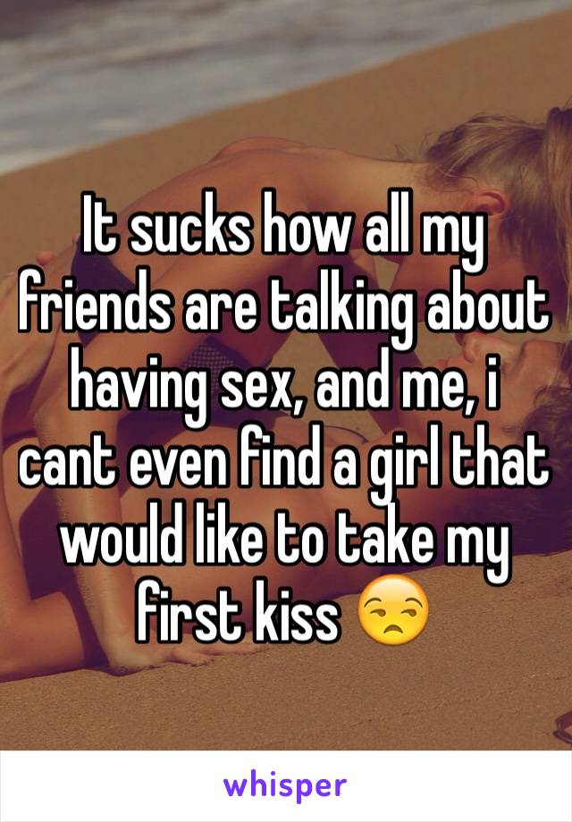 It sucks how all my friends are talking about having sex, and me, i cant even find a girl that would like to take my first kiss 😒