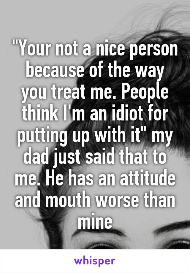 "Your not a nice person because of the way you treat me. People think I'm an idiot for putting up with it" my dad just said that to me. He has an attitude and mouth worse than mine