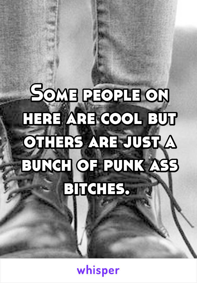 Some people on here are cool but others are just a bunch of punk ass bitches. 