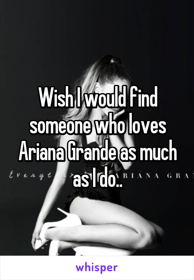 Wish I would find someone who loves Ariana Grande as much as I do..