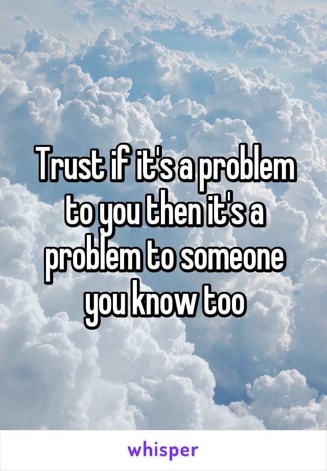 Trust if it's a problem to you then it's a problem to someone you know too