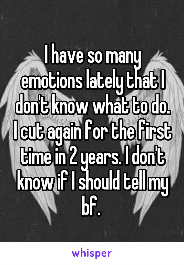 I have so many emotions lately that I don't know what to do. I cut again for the first time in 2 years. I don't know if I should tell my bf. 
