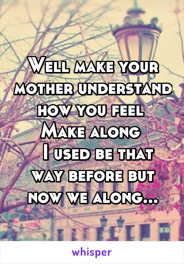 Well make your mother understand how you feel 
Make along 
  I used be that way before but now we along...
