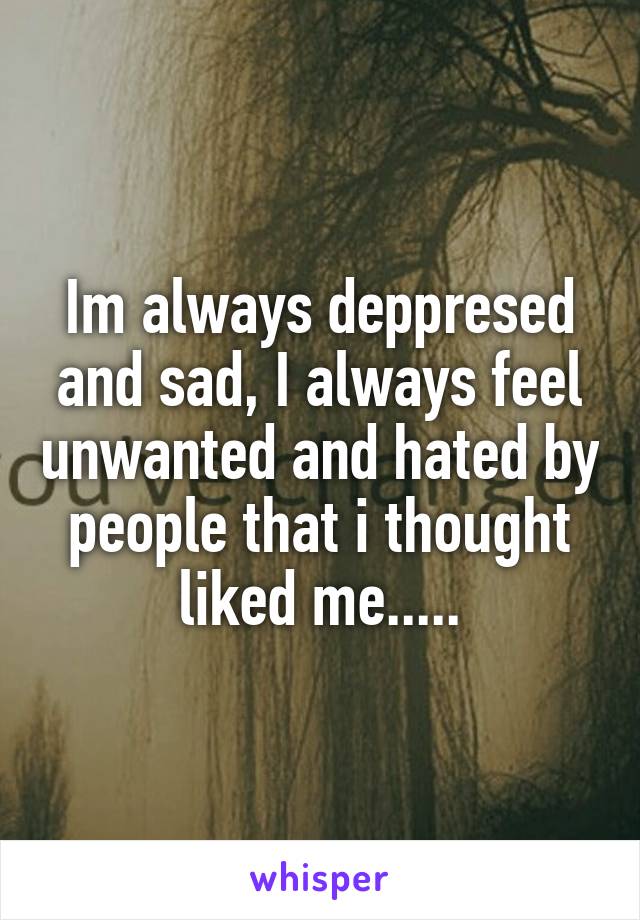 Im always deppresed and sad, I always feel unwanted and hated by people that i thought liked me.....