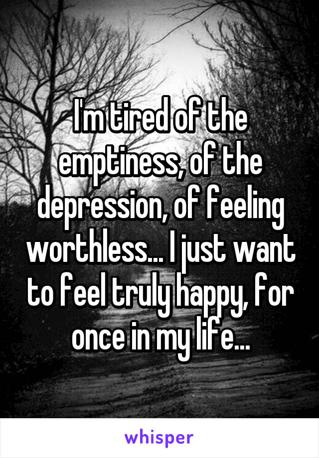 I'm tired of the emptiness, of the depression, of feeling worthless... I just want to feel truly happy, for once in my life...
