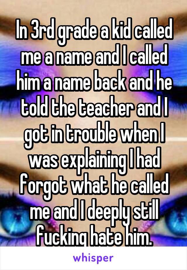 In 3rd grade a kid called me a name and I called him a name back and he told the teacher and I got in trouble when I was explaining I had forgot what he called me and I deeply still fucking hate him.