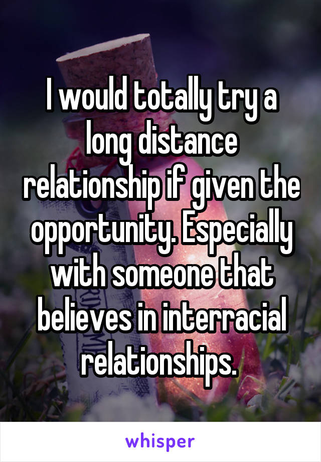 I would totally try a long distance relationship if given the opportunity. Especially with someone that believes in interracial relationships. 
