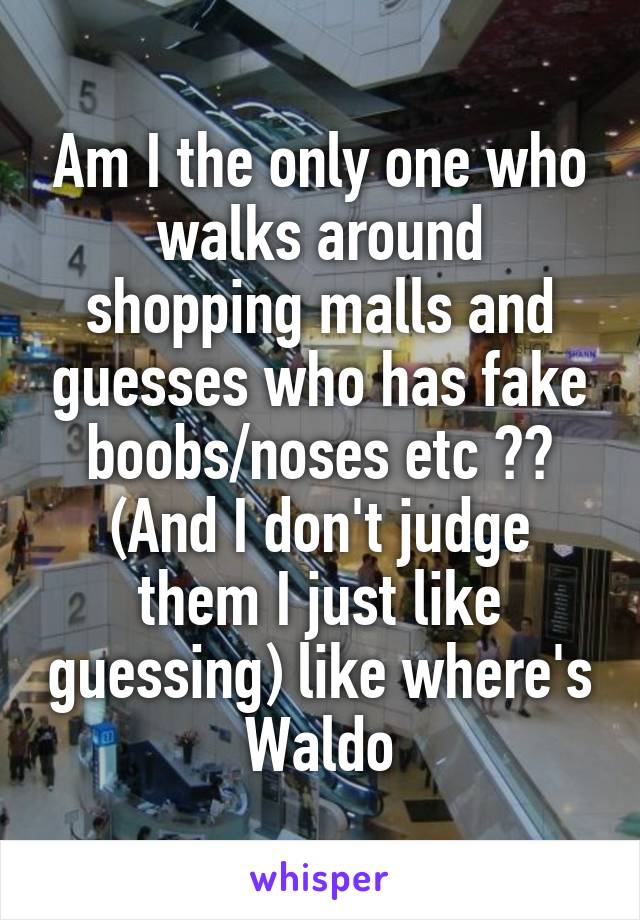 Am I the only one who walks around shopping malls and guesses who has fake boobs/noses etc ??
(And I don't judge them I just like guessing) like where's Waldo