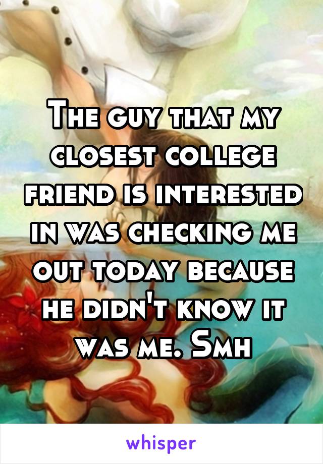 The guy that my closest college friend is interested in was checking me out today because he didn't know it was me. Smh